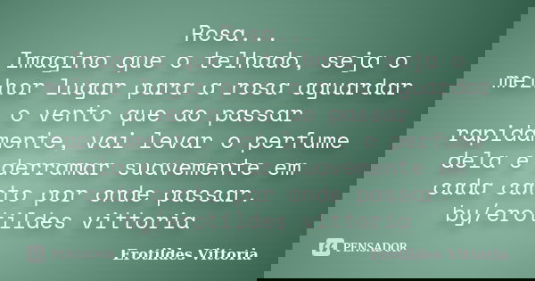 Rosa... Imagino que o telhado, seja o melhor lugar para a rosa aguardar o vento que ao passar rapidamente, vai levar o perfume dela e derramar suavemente em cad... Frase de erotildes vittoria.