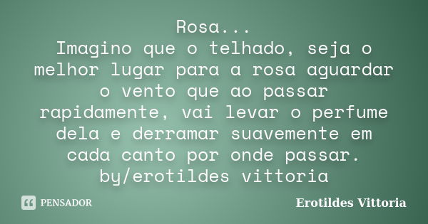 Rosa... Imagino que o telhado, seja o melhor lugar para a rosa aguardar o vento que ao passar rapidamente, vai levar o perfume dela e derramar suavemente em cad... Frase de erotildes vittoria.