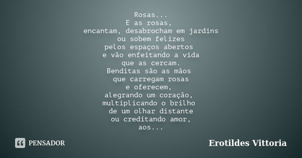 Rosas... E as rosas, encantam, desabrocham em jardins ou sobem felizes pelos espaços abertos e vão enfeitando a vida que as cercam. Benditas são as mãos que car... Frase de erotildes vittoria.