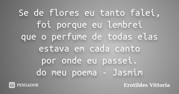 Se de flores eu tanto falei, foi porque eu lembrei que o perfume de todas elas estava em cada canto por onde eu passei. do meu poema - Jasmim... Frase de erotildes vittoria.