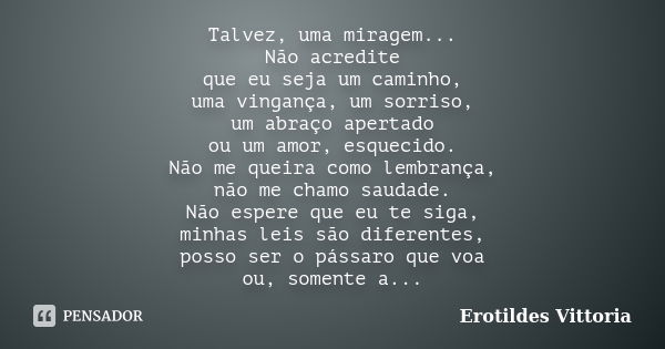 Talvez, uma miragem... Não acredite que eu seja um caminho, uma vingança, um sorriso, um abraço apertado ou um amor, esquecido. Não me queira como lembrança, nã... Frase de erotildes vittoria.