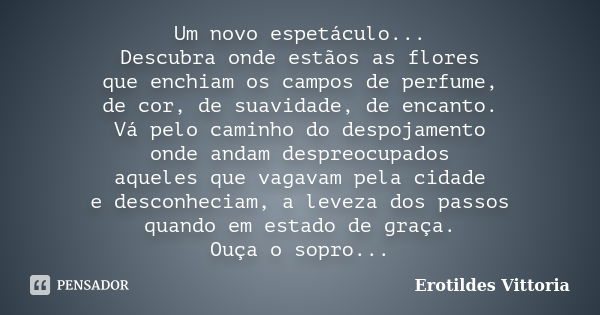 Um novo espetáculo... Descubra onde estãos as flores que enchiam os campos de perfume, de cor, de suavidade, de encanto. Vá pelo caminho do despojamento onde an... Frase de erotildes vittoria.