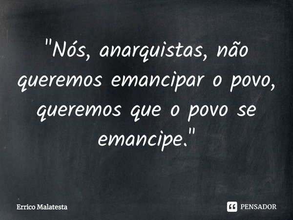 ⁠"Nós, anarquistas, não queremos emancipar o povo, queremos que o povo se emancipe."... Frase de Errico Malatesta.