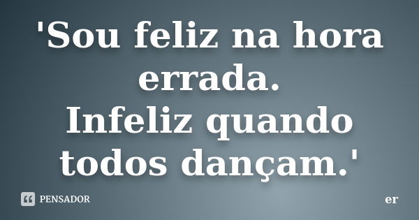 'Sou feliz na hora errada. Infeliz quando todos dançam.'... Frase de er.