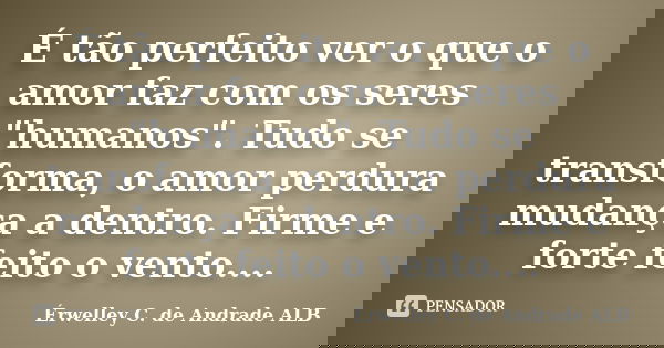 É tão perfeito ver o que o amor faz com os seres "humanos". Tudo se transforma, o amor perdura mudança a dentro. Firme e forte feito o vento....... Frase de Érwelley C. de Andrade ALB.