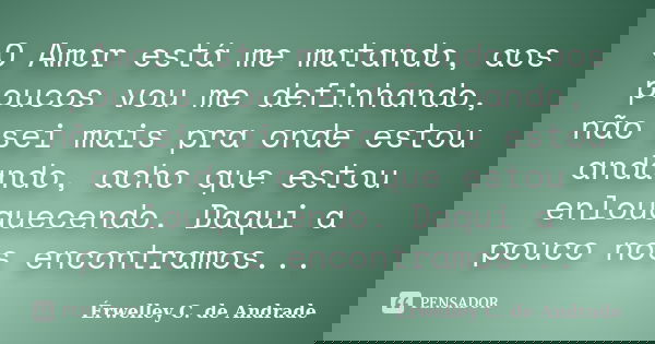 O Amor está me matando, aos poucos vou me definhando, não sei mais pra onde estou andando, acho que estou enlouquecendo. Daqui a pouco nos encontramos...... Frase de Érwelley C. de Andrade.