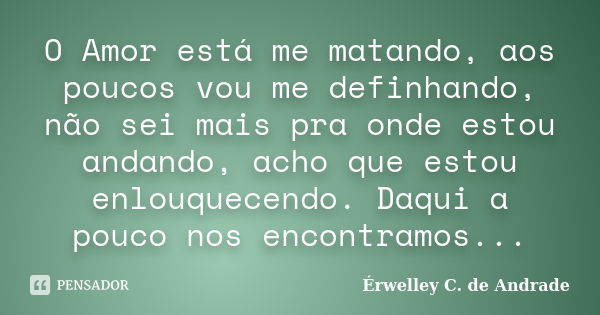 O Amor está me matando, aos poucos vou me definhando, não sei mais pra onde estou andando, acho que estou enlouquecendo. Daqui a pouco nos encontramos...... Frase de Érwelley C. de Andrade.