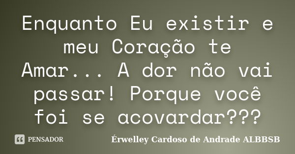 Enquanto Eu existir e meu Coração te Amar... A dor não vai passar! Porque você foi se acovardar???... Frase de Érwelley Cardoso de Andrade ALBBSB.