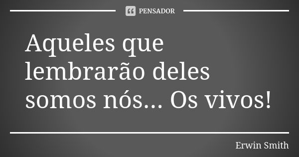 Aqueles que lembrarão deles somos nós... Os vivos!... Frase de Erwin Smith.