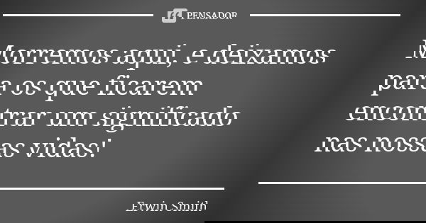 Morremos aqui, e deixamos para os que ficarem encontrar um significado nas nossas vidas!... Frase de Erwin Smith.