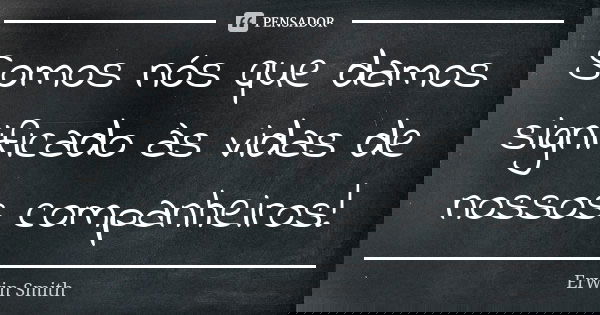 Somos nós que damos significado às vidas de nossos companheiros!... Frase de Erwin Smith.