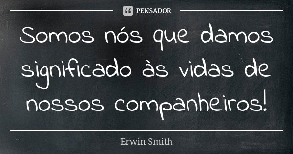 Somos nós que damos significado às vidas de nossos companheiros!... Frase de Erwin Smith.