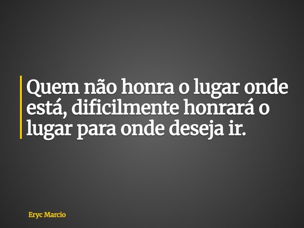 Quem não honra o lugar onde está, dificilmente honrará o lugar para onde deseja ir.... Frase de Eryc Marcio.