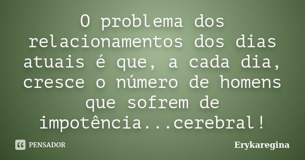 O problema dos relacionamentos dos dias atuais é que, a cada dia, cresce o número de homens que sofrem de impotência...cerebral!... Frase de Erykaregina.