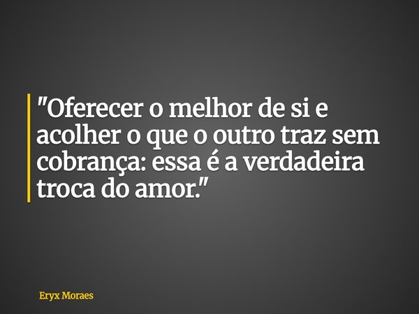 "Oferecer o melhor de si e acolher o que o outro traz sem cobrança: essa é a verdadeira troca do amor."... Frase de Eryx Moraes.
