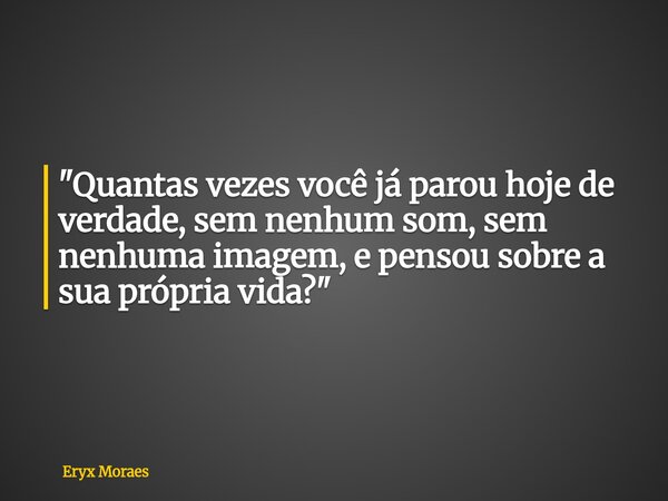 "Quantas vezes você já parou hoje de verdade, sem nenhum som, sem nenhuma imagem, e pensou sobre a sua própria vida?"... Frase de Eryx Moraes.