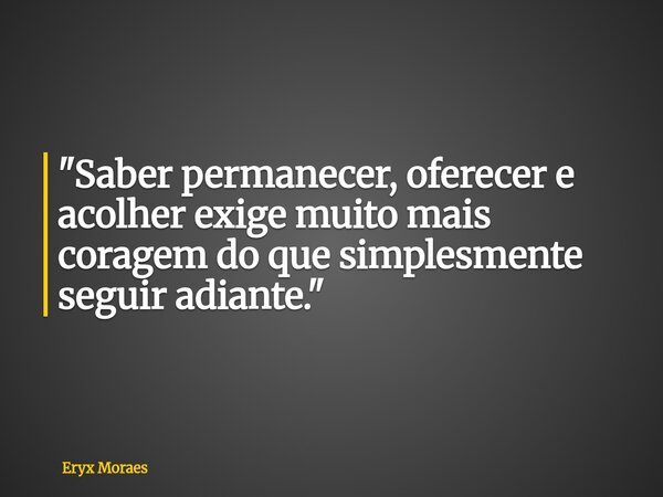 "Saber permanecer, oferecer e acolher exige muito mais coragem do que simplesmente seguir adiante."... Frase de Eryx Moraes.