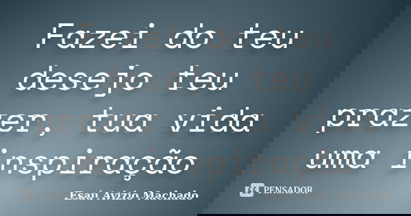 Fazei do teu desejo teu prazer, tua vida uma inspiração... Frase de Esaú Avizio Machado.