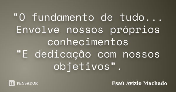 “O fundamento de tudo... Envolve nossos próprios conhecimentos “E dedicação com nossos objetivos”.... Frase de Esaú Avizio Machado.