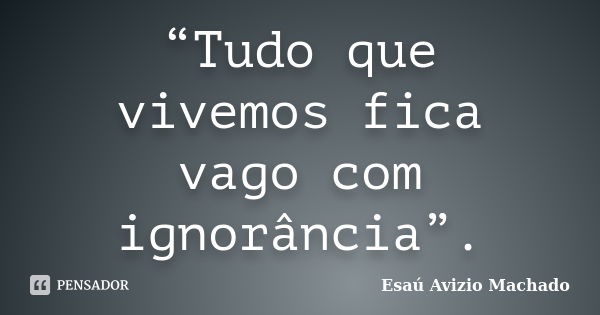 “Tudo que vivemos fica vago com ignorância”.... Frase de Esaú Avizio Machado.