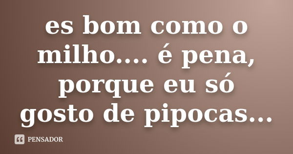 es bom como o milho.... é pena, porque eu só gosto de pipocas...... Frase de anônimo.