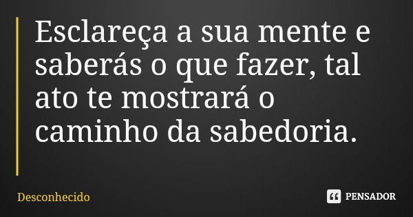Esclareça a sua mente e saberás o que fazer, tal ato te mostrará o caminho da sabedoria.