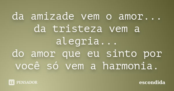 da amizade vem o amor... da tristeza vem a alegria... do amor que eu sinto por você só vem a harmonia.... Frase de escondida.