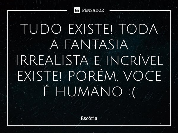 TUDO EXISTE! TODA A FANTASIA IRREALISTA e incrível EXISTE! PORÉM, VOCE É HUMANO :(... Frase de Escória.