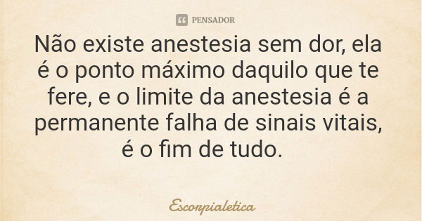 Não existe anestesia sem dor, ela é o ponto máximo daquilo que te fere, e o limite da anestesia é a permanente falha de sinais vitais, é o fim de tudo.... Frase de Escorpialetica.