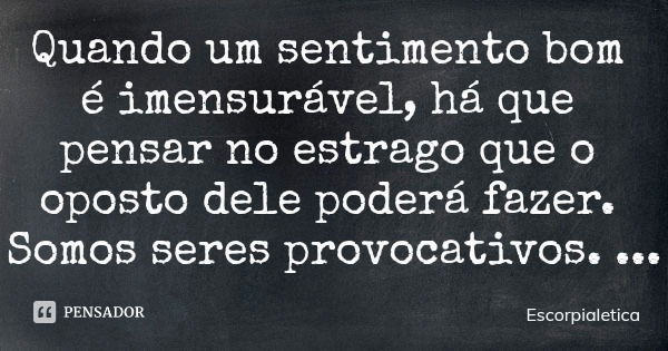 Quando um sentimento bom é imensurável, há que pensar no estrago que o oposto dele poderá fazer. Somos seres provocativos.... Frase de Escorpialetica.