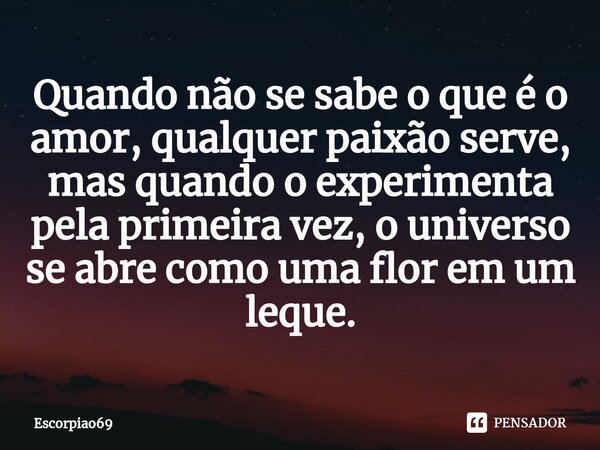 ⁠Quando não se sabe o que é o amor, qualquer paixão serve, mas quando o experimenta pela primeira vez, o universo se abre como uma flor em um leque.... Frase de Escorpiao69.