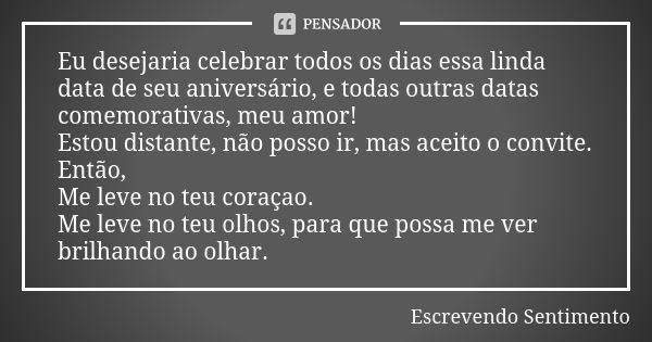 Eu desejaria celebrar todos os dias essa linda data de seu aniversário, e todas outras datas comemorativas, meu amor! Estou distante, não posso ir, mas aceito o... Frase de Escrevendo Sentimento.