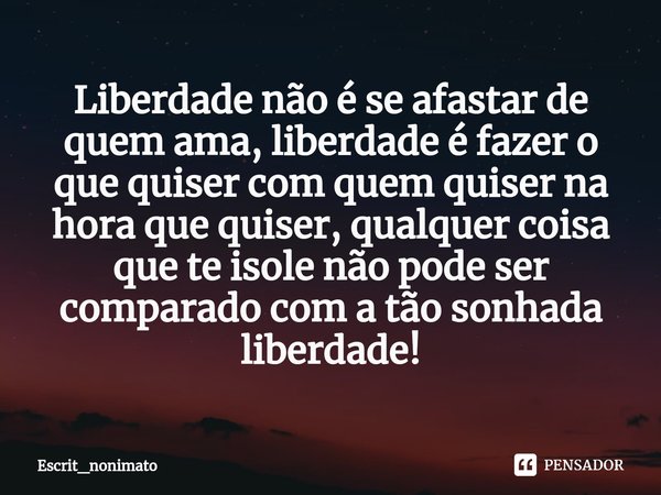 Liberdade não é se afastar de quem ama, liberdade é fazer o que quiser com quem quiser na hora que quiser, qualquer coisa que te isole não pode ser comparado co... Frase de Escrit_nonimato.