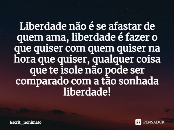 Liberdade não é se afastar de quem ama, liberdade é fazer o que quiser com quem quiser na hora que quiser, qualquer coisa que te isole não pode ser comparado co... Frase de Escrit_nonimato.