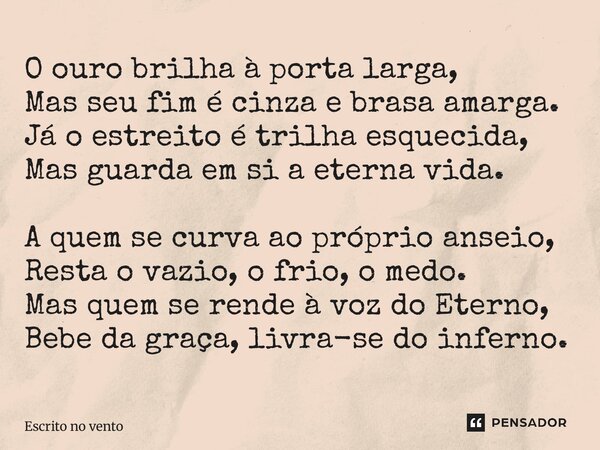 O ouro brilha à porta larga, Mas seu fim é cinza e brasa amarga. Já o estreito é trilha esquecida, Mas guarda em si a eterna vida. A quem se curva ao próprio a... Frase de Escrito no vento.