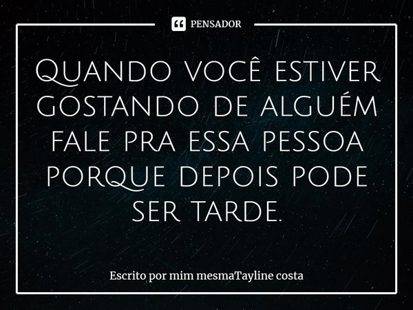 Quando você estiver gostando de alguém fale pra essa pessoa porque depois pode ser tarde.... Frase de Escrito por mim mesmaTayline costa.