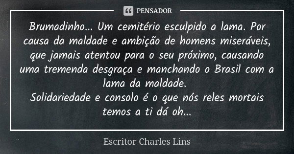 Brumadinho... Um cemitério esculpido a lama. Por causa da maldade e ambição de homens miseráveis, que jamais atentou para o seu próximo, causando uma tremenda d... Frase de Escritor Charles Lins.