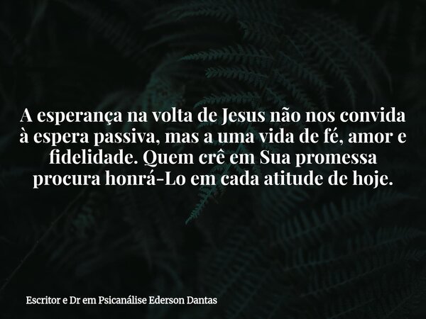 A esperança na volta de Jesus não nos convida à espera passiva, mas a uma vida de fé, amor e fidelidade. Quem crê em Sua promessa procura honrá-Lo em cada atitu... Frase de Escritor e Dr em Psicanálise Ederson Dantas.