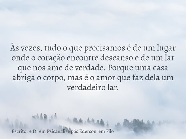 Às vezes, tudo o que precisamos é de um lugar onde o coração encontre descanso e de um lar que nos ame de verdade. Porque uma casa abriga o corpo, mas é o amor ... Frase de Escritor e Dr em Psicanálise pós Ederson em Filo.