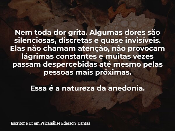 Nem toda dor grita. Algumas dores são silenciosas, discretas e quase invisíveis. Elas não chamam atenção, não provocam lágrimas constantes e muitas vezes passam... Frase de Escritor e Dr em Psicanálise Ederson Dantas.