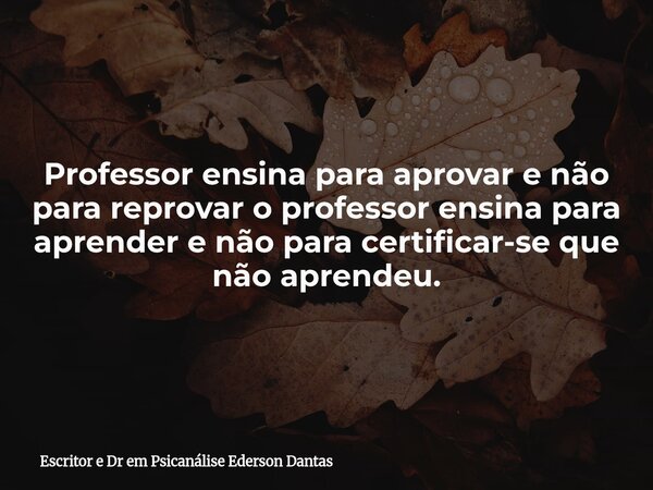 Professor ensina para aprovar e não para reprovar o professor ensina para aprender e não para certificar-se que não aprendeu.... Frase de Escritor e Dr em Psicanálise Ederson Dantas.