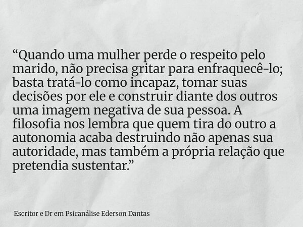 “Quando uma mulher perde o respeito pelo marido, não precisa gritar para enfraquecê-lo; basta tratá-lo como incapaz, tomar suas decisões por ele e construir di... Frase de Escritor e Dr em Psicanálise Ederson Dantas.