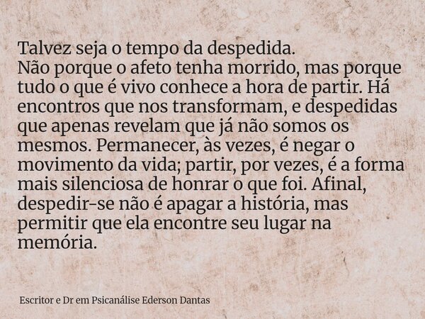 Talvez seja o tempo da despedida. Não porque o afeto tenha morrido, mas porque tudo o que é vivo conhece a hora de partir. Há encontros que nos transformam, e d... Frase de Escritor e Dr em Psicanálise Ederson Dantas.