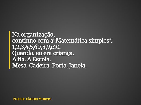 Na organização, continuo com a "Matemática simples". 1,2,3,4,5,6,7,8,9,e10. Quando, eu era criança. A tia. A Escola. Mesa. Cadeira. Porta. Janela.... Frase de Escritor: Glaucon Menezes.
