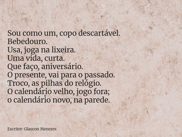 Sou como um, copo descartável. Bebedouro. Usa, joga na lixeira. Uma vida, curta. Que faço, aniversário. O presente, vai para o passado. Troco, as pilhas do reló... Frase de Escritor: Glaucon Menezes.