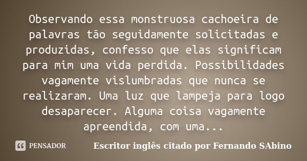 Observando essa monstruosa cachoeira de palavras tão seguidamente solicitadas e produzidas, confesso que elas significam para mim uma vida perdida. Possibilidad... Frase de Escritor inglês citado por Fernando SAbino.