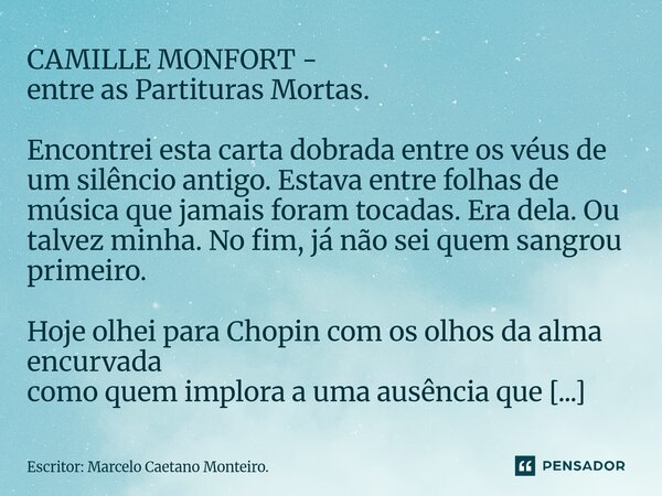 CAMILLE MONFORT - entre as Partituras Mortas. Encontrei esta carta dobrada entre os véus de um silêncio antigo. Estava entre folhas de música que jamais foram ... Frase de Escritor: Marcelo Caetano Monteiro..
