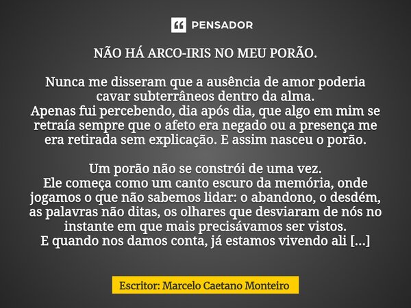 NÃO HÁ ARCO-IRIS NO MEU PORÃO. Nunca me disseram que a ausência de amor poderia cavar subterrâneos dentro da alma. Apenas fui percebendo, dia após dia, que alg... Frase de Escritor: Marcelo Caetano Monteiro.