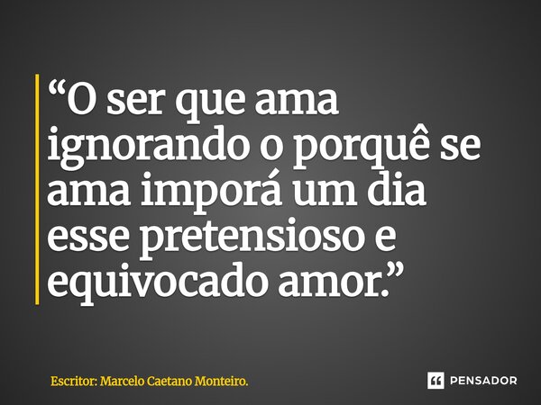 ⁠“O ser que ama ignorando o porquê se ama imporá um dia esse pretensioso e equivocado amor.”... Frase de Escritor: Marcelo Caetano Monteiro..