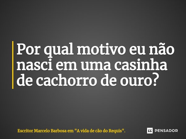 ⁠Por qual motivo eu não nasci em uma casinha de cachorro de ouro?... Frase de Escritor Marcelo Barbosa em 